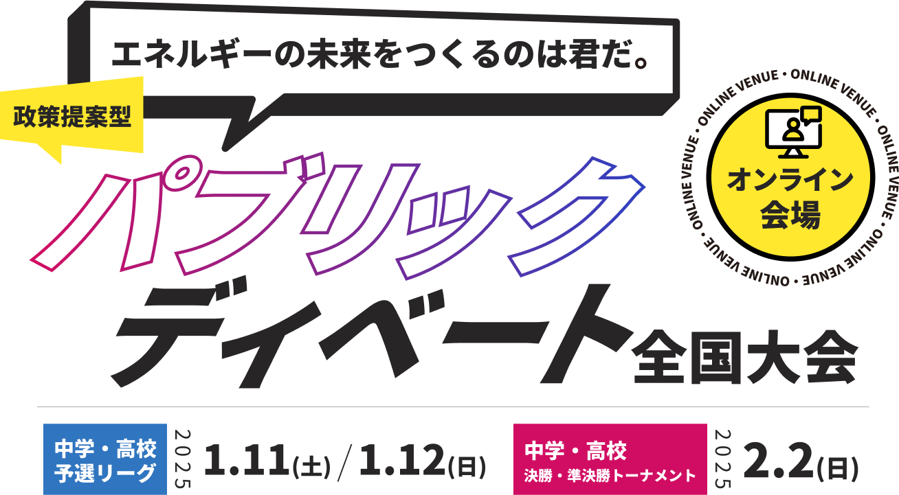 エネルギーの未来を作るのは君だ！政策提案型パブリックディベート全国大会
中学・高校予選リーグ：2025.1.11(土)、2025.1.12(日)
中学・高校決勝トーナメント：
2025.2.2(日)
申し込み締め切り：2024.10.11(金)
