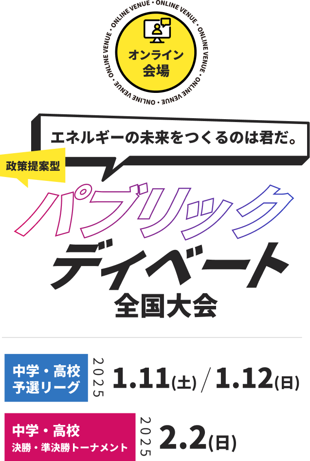 エネルギーの未来を作るのは君だ！政策提案型パブリックディベート全国大会
中学・高校予選リーグ：2025.1.11(土)、2025.1.12(日)
中学・高校決勝トーナメント：
2025.2.2(日)
申し込み締め切り：2024.10.11(金)
