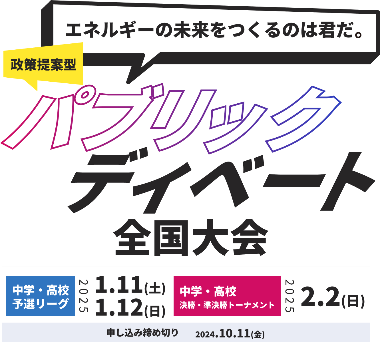 エネルギーの未来を作るのは君だ！政策提案型パブリックディベート全国大会
中学・高校予選リーグ：2025.1.11(土)、2025.1.12(日)
中学・高校決勝トーナメント：
2025.2.2(日)
申し込み締め切り：2024.10.11(金)