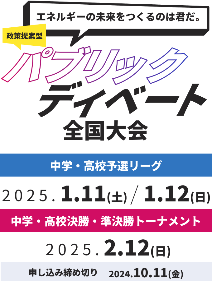 エネルギーの未来を作るのは君だ！政策提案型パブリックディベート全国大会
中学・高校予選リーグ：2025.1.11(土)、2025.1.12(日)
中学・高校決勝トーナメント：
2025.2.2(日)
申し込み締め切り：2024.10.11(金)